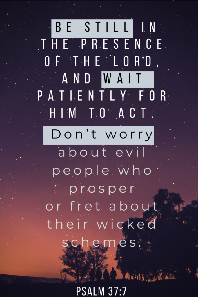 Be still in the presence of the LORD, and wait patiently for him to act. Don’t worry about evil people who prosper or fret about their wicked schemes. Psalm 37:7


